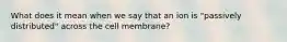 What does it mean when we say that an ion is "passively distributed" across the cell membrane?