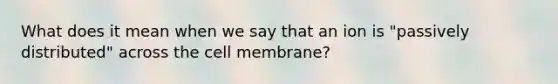 What does it mean when we say that an ion is "passively distributed" across the cell membrane?