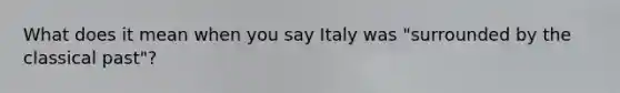 What does it mean when you say Italy was "surrounded by the classical past"?