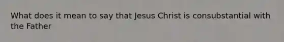 What does it mean to say that Jesus Christ is consubstantial with the Father