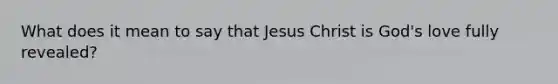 What does it mean to say that Jesus Christ is God's love fully revealed?