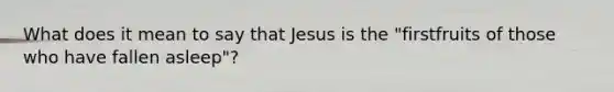 What does it mean to say that Jesus is the "firstfruits of those who have fallen asleep"?