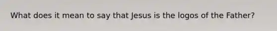 What does it mean to say that Jesus is the logos of the Father?