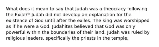 What does it mean to say that Judah was a theocracy following the Exile?* Judah did not develop an explanation for the existence of God until after the exiles. The king was worshipped as if he were a God. Judahites believed that God was only powerful within the boundaries of their land. Judah was ruled by religious leaders, specifically the priests in the temple.