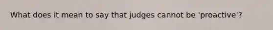 What does it mean to say that judges cannot be 'proactive'?