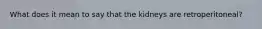 What does it mean to say that the kidneys are retroperitoneal?