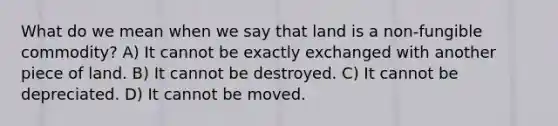 What do we mean when we say that land is a non-fungible commodity? A) It cannot be exactly exchanged with another piece of land. B) It cannot be destroyed. C) It cannot be depreciated. D) It cannot be moved.