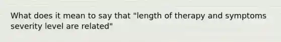 What does it mean to say that "length of therapy and symptoms severity level are related"