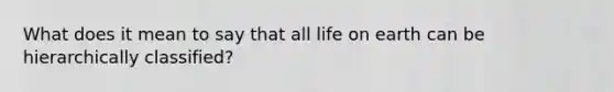 What does it mean to say that all life on earth can be hierarchically classified?