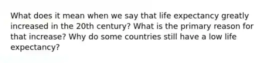 What does it mean when we say that life expectancy greatly increased in the 20th century? What is the primary reason for that increase? Why do some countries still have a low life expectancy?