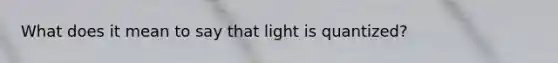 What does it mean to say that light is quantized?