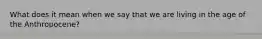 What does it mean when we say that we are living in the age of the Anthropocene?