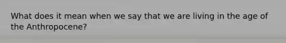 What does it mean when we say that we are living in the age of the Anthropocene?
