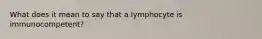 What does it mean to say that a lymphocyte is immunocompetent?