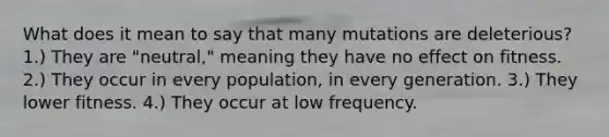 What does it mean to say that many mutations are deleterious? 1.) They are "neutral," meaning they have no effect on fitness. 2.) They occur in every population, in every generation. 3.) They lower fitness. 4.) They occur at low frequency.