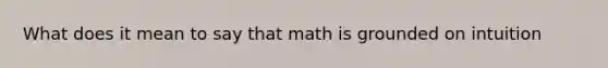 What does it mean to say that math is grounded on intuition