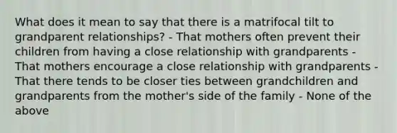 What does it mean to say that there is a matrifocal tilt to grandparent relationships? - That mothers often prevent their children from having a close relationship with grandparents - That mothers encourage a close relationship with grandparents - That there tends to be closer ties between grandchildren and grandparents from the mother's side of the family - None of the above