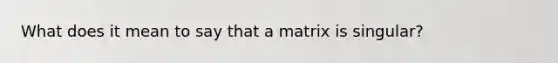 What does it mean to say that a matrix is singular?