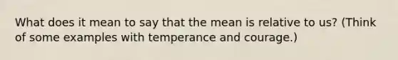 What does it mean to say that the mean is relative to us? (Think of some examples with temperance and courage.)