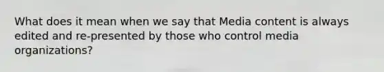 What does it mean when we say that Media content is always edited and re-presented by those who control media organizations?