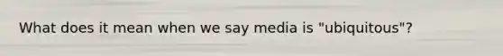 What does it mean when we say media is "ubiquitous"?