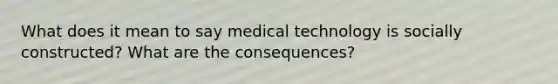 What does it mean to say medical technology is socially constructed? What are the consequences?