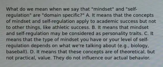 What do we mean when we say that "mindset" and "self-regulation" are "domain specific?" A. It means that the concepts of mindset and self-regulation apply to academic success but not to other things, like athletic success. B. It means that mindset and self-regulation may be considered as personality traits. C. It means that the type of mindset you have or your level of self-regulation depends on what we're talking about (e.g., biology, baseball). D. It means that these concepts are of theoretical, but not practical, value. They do not influence our actual behavior.