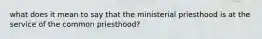 what does it mean to say that the ministerial priesthood is at the service of the common priesthood?