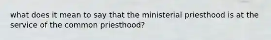 what does it mean to say that the ministerial priesthood is at the service of the common priesthood?