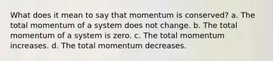 What does it mean to say that momentum is conserved? a. The total momentum of a system does not change. b. The total momentum of a system is zero. c. The total momentum increases. d. The total momentum decreases.