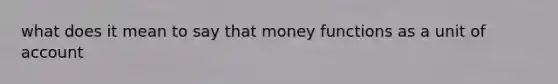 what does it mean to say that money functions as a unit of account