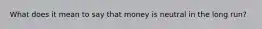 What does it mean to say that money is neutral in the long run?