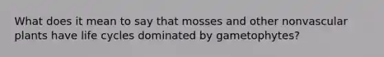 What does it mean to say that mosses and other nonvascular plants have life cycles dominated by gametophytes?