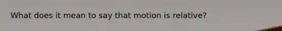 What does it mean to say that motion is relative?