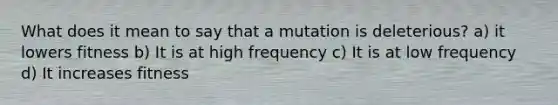 What does it mean to say that a mutation is deleterious? a) it lowers fitness b) It is at high frequency c) It is at low frequency d) It increases fitness