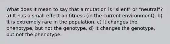 What does it mean to say that a mutation is "silent" or "neutral"? a) It has a small effect on fitness (in the current environment). b) It is extremely rare in the population. c) It changes the phenotype, but not the genotype. d) It changes the genotype, but not the phenotype.