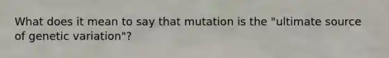 What does it mean to say that mutation is the "ultimate source of genetic variation"?