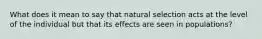 What does it mean to say that natural selection acts at the level of the individual but that its effects are seen in populations?