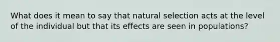 What does it mean to say that natural selection acts at the level of the individual but that its effects are seen in populations?