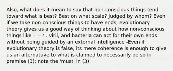 Also, what does it mean to say that non-conscious things tend toward what is best? Best on what scale? Judged by whom? Even if we take non-conscious things to have ends, evolutionary theory gives us a good way of thinking about how non-conscious things like -----? . virii, and bacteria can act for their own ends without being guided by an external intelligence -Even if evolutionary theory is false, its mere coherence is enough to give us an alternatuve to what is claimed to necessarily be so in premise (3); note the 'must' in (3)