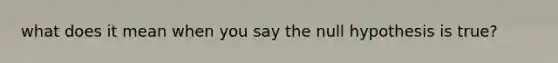 what does it mean when you say the null hypothesis is true?