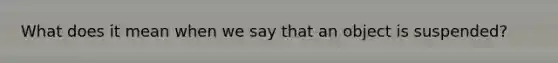 What does it mean when we say that an object is suspended?