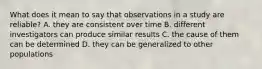 What does it mean to say that observations in a study are reliable? A. they are consistent over time B. different investigators can produce similar results C. the cause of them can be determined D. they can be generalized to other populations