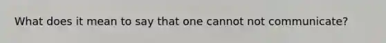 What does it mean to say that one cannot not communicate?