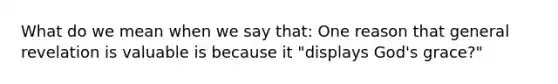 What do we mean when we say that: One reason that general revelation is valuable is because it "displays God's grace?"