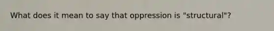 What does it mean to say that oppression is "structural"?