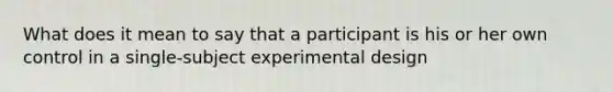 What does it mean to say that a participant is his or her own control in a single-subject experimental design