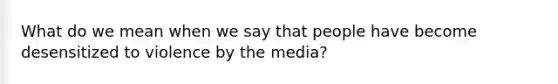 What do we mean when we say that people have become desensitized to violence by the media?