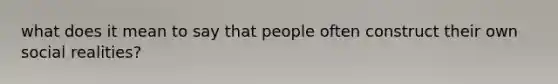 what does it mean to say that people often construct their own social realities?