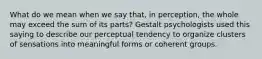 What do we mean when we say that, in perception, the whole may exceed the sum of its parts? Gestalt psychologists used this saying to describe our perceptual tendency to organize clusters of sensations into meaningful forms or coherent groups.